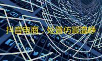 抖音电商：处置仿冒温峥嵘、董宇辉等名人带货侵权账号1.1万个